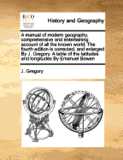 A Manual of Modern Geography, Comprehensive and Entertaining Account of All the Known World; The Fourth Edition Is Corrected, and Enlarged by J. Gregory. a Table of the Latitudes and Longitudes by 1