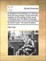 Salutation to the Britains, to Call Them from the Many Things, to the One Thing Needful, for the Saving of Their Souls. Translated from the British Language by Rowland Ellis, Revis'd and Corrected by David Lloyd. the Second Edition.
