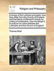 Review of the Lutheran Principles; How They Differ from the Church of England, and That Baron Puffendorf's Essay for Uniting of Protestants, Was Not Design'd to Procure an Union Between the Luthera... 1