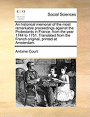 An Historical Memorial of the Most Remarkable Proceedings Against the Protestants in France; From the Year 1744 to 1751. Translated from the French Original, Printed at Amsterdam. 1