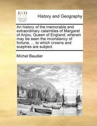 bokomslag An History of the Memorable and Extraordinary Calamities of Margaret of Anjou, Queen of England; Wherein May Be Seen the Inconstancy of Fortune, ... to Which Crowns and Sceptres Are Subject.