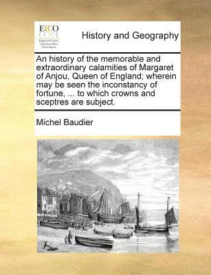 An History of the Memorable and Extraordinary Calamities of Margaret of Anjou, Queen of England; Wherein May Be Seen the Inconstancy of Fortune, ... to Which Crowns and Sceptres Are Subject. 1