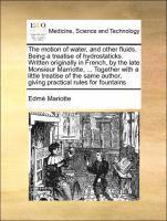 Motion of Water, and Other Fluids. Being a Treatise of Hydrostaticks. Written Originally in French, by the Late Monsieur Marriotte, ... Together with a Little Treatise of the Same Author, Giving Practical Rules for Fountains