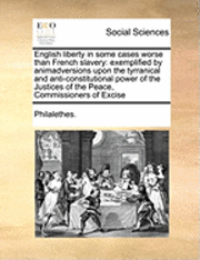 English Liberty in Some Cases Worse Than French Slavery: Exemplified by Animadversions Upon the Tyrranical and Anti-Constitutional Power of the Justic
