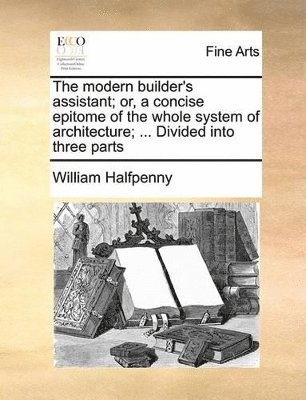 Modern Builder's Assistant; Or, a Concise Epitome of the Whole System of Architecture; ... Divided Into Three Parts