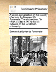 A Week's Conversation on the Plurality of Worlds. by Monsieur de Fontenelle. the Sixth Edition. to Which Is Added. Mr. Addison's Defence on the Newtonian Philosophy. 1