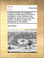 A Series of Plans, for Cottages or Habitations of the Labourer, Either in Husbandry, or the Mechanic Arts, Adapted as Well to Towns, as to the Country. to Which Is Added, an Introduction a New 1