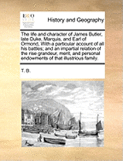 Life and Character of James Butler, Late Duke, Marquis, and Earl of Ormond, with a Particular Account of All His Battles; And an Impartial Relation of the Rise Grandeur, Merit, and Personal Endowments of That Illustrious Family.
