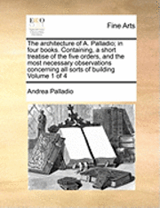 bokomslag The Architecture of A. Palladio; In Four Books. Containing, a Short Treatise of the Five Orders, and the Most Necessary Observations Concerning All Sorts of Building Volume 1 of 4