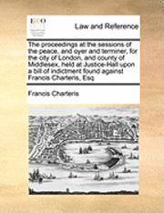 Francis Charteris - Proceedings at the Sessions of the Peace, and Oyer and Terminer, for the City of London, and County of Middlesex, Held at Justice-Hall Upon a Bill of Indictment Found Against Francis Charteris, Esq, Häftad