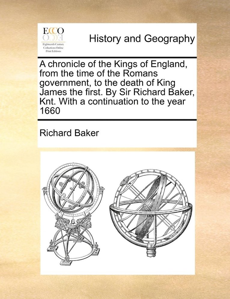 A chronicle of the Kings of England, from the time of the Romans government, to the death of King James the first. By Sir Richard Baker, Knt. With a continuation to the year 1660 1