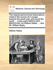 bokomslag The Original Astronomical Observations, Made in the Course of a Voyage Towards the South Pole, and Round the World, ... in the Years MDCCLXXII, ... MDCCLXXV, by William Wales, ... and Mr. William