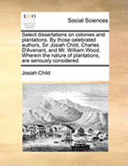 bokomslag Select Dissertations on Colonies and Plantations. by Those Celebrated Authors, Sir Josiah Child, Charles D'Avenant, and Mr. William Wood. Wherein the Nature of Plantations, Are Seriously Considered.