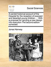 A Candid Historical Account of the Hospital for the Reception of Exposed and Deserted Young Children; ... with a Proposal for Carrying a New Design Into Execution the Second Edition Corrected. 1