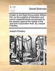 Letter to the Right Honourable William Pitt, on the Subjects of Toleration and Church Establishments;occasioned by His Speech Against the Repeal of the Test and Corporation Acts. by Joseph Priestley 1