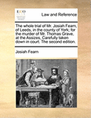 Whole Trial of Mr. Josiah Fearn, of Leeds, in the County of York; For the Murder of Mr. Thomas Grave, at the Assizes, Carefully Taken Down in Court. the Second Edition.