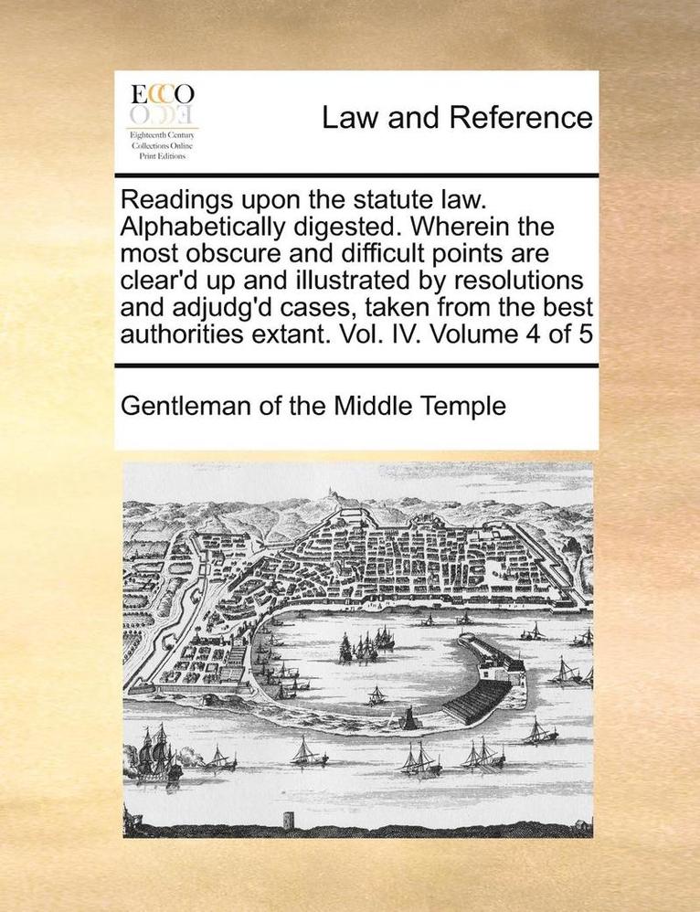 Readings Upon the Statute Law. Alphabetically Digested. Wherein the Most Obscure and Difficult Points Are Clear'd Up and Illustrated by Resolutions and Adjudg'd Cases, Taken from the Best Authorities Extant. Vol. IV. Volume 4 of 5
