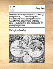 Bowles's Artists Assistant in Drawing, Perspective, ... Containing the Easiest and Most Comprehensive Rules for the Attainment of Those ... Arts, ... Adapted to the Capacities of Young Beginners 1