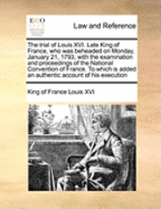 The Trial of Louis XVI. Late King of France, Who Was Beheaded on Monday, January 21, 1793, with the Examination and Proceedings of the National Convention of France. to Which Is Added an Authentic 1