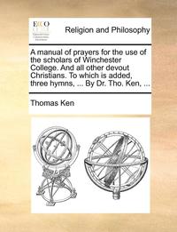 bokomslag A Manual of Prayers for the Use of the Scholars of Winchester College. and All Other Devout Christians. to Which Is Added, Three Hymns, ... by Dr. Tho. Ken, ...