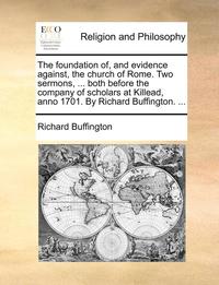 bokomslag The Foundation Of, and Evidence Against, the Church of Rome. Two Sermons, ... Both Before the Company of Scholars at Killead, Anno 1701. by Richard Buffington. ...