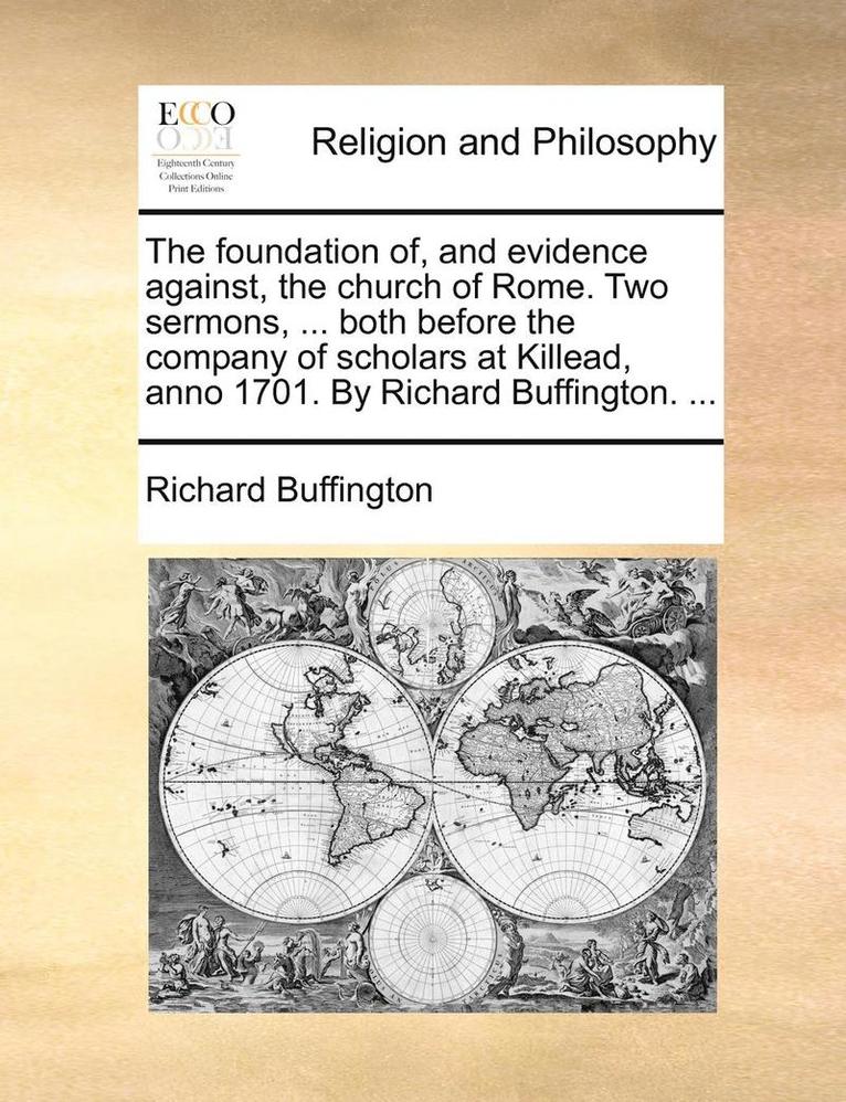 The Foundation Of, and Evidence Against, the Church of Rome. Two Sermons, ... Both Before the Company of Scholars at Killead, Anno 1701. by Richard Buffington. ... 1