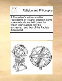 bokomslag A Protestant's Address to the Protestants of Ireland. Wherein Some Sure Methods Are Laid Down, by Which Their Number May Be Encreased, and That of the Papists Diminished.