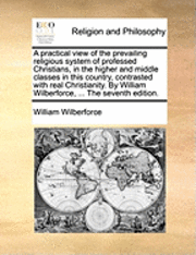 A Practical View of the Prevailing Religious System of Professed Christians, in the Higher and Middle Classes in This Country, Contrasted with Real Christianity. by William Wilberforce, ... the 1