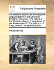 Historical Account of the Discipline and Jurisdiction of the Church of England. Shewing I. the Nature of the Christian Church, II. a Defense of Our Reformation III. the Affection of King James I th... 1