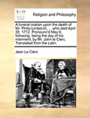 bokomslag A Funeral Oration Upon the Death of Mr. Philip Limborch, ... Who Died April 30. 1712. Pronounc'd May 6. Following, Being the Day of His Interment, by Mr. John Le Clerc. Translated from the Latin.