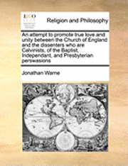 Attempt to Promote True Love and Unity Between the Church of England and the Dissenters Who Are Calvinists, of the Baptist, Independant, and Presbyterian Perswasions