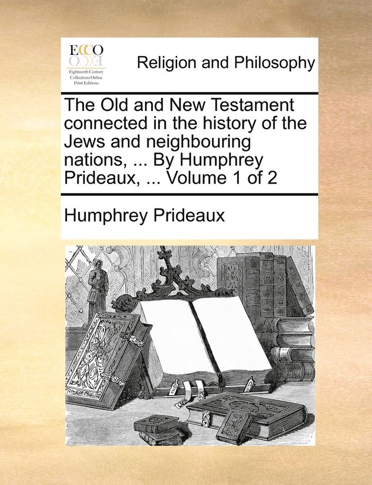 The Old and New Testament connected in the history of the Jews and neighbouring nations, ... By Humphrey Prideaux, ... Volume 1 of 2 1