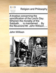 A Treatise Concerning the Sanctification of the Lord's Day. Wherein the Morality of the Sabbath, ... Is Maintained ... by the Reverend Mr. John Willison, ... 1