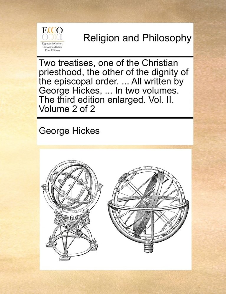 Two treatises, one of the Christian priesthood, the other of the dignity of the episcopal order. ... All written by George Hickes, ... In two volumes. The third edition enlarged. Vol. II. Volume 2 of 1