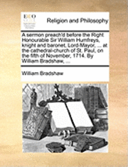 Sermon Preach'd Before the Right Honourable Sir William Humfreys, Knight and Baronet, Lord-Mayor, ... at the Cathedral-Church of St. Paul, on the Fifth of November, 1714. by William Bradshaw, ...