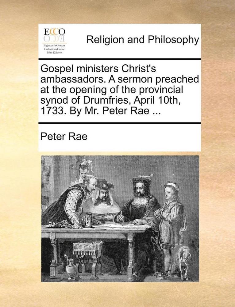 Gospel ministers Christ's ambassadors. A sermon preached at the opening of the provincial synod of Drumfries, April 10th, 1733. By Mr. Peter Rae ... 1