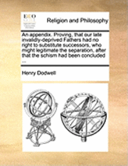 bokomslag An Appendix. Proving, That Our Late Invalidly-Deprived Fathers Had No Right to Substitute Successors, Who Might Legitimate the Separation, After That the Schism Had Been Concluded ...