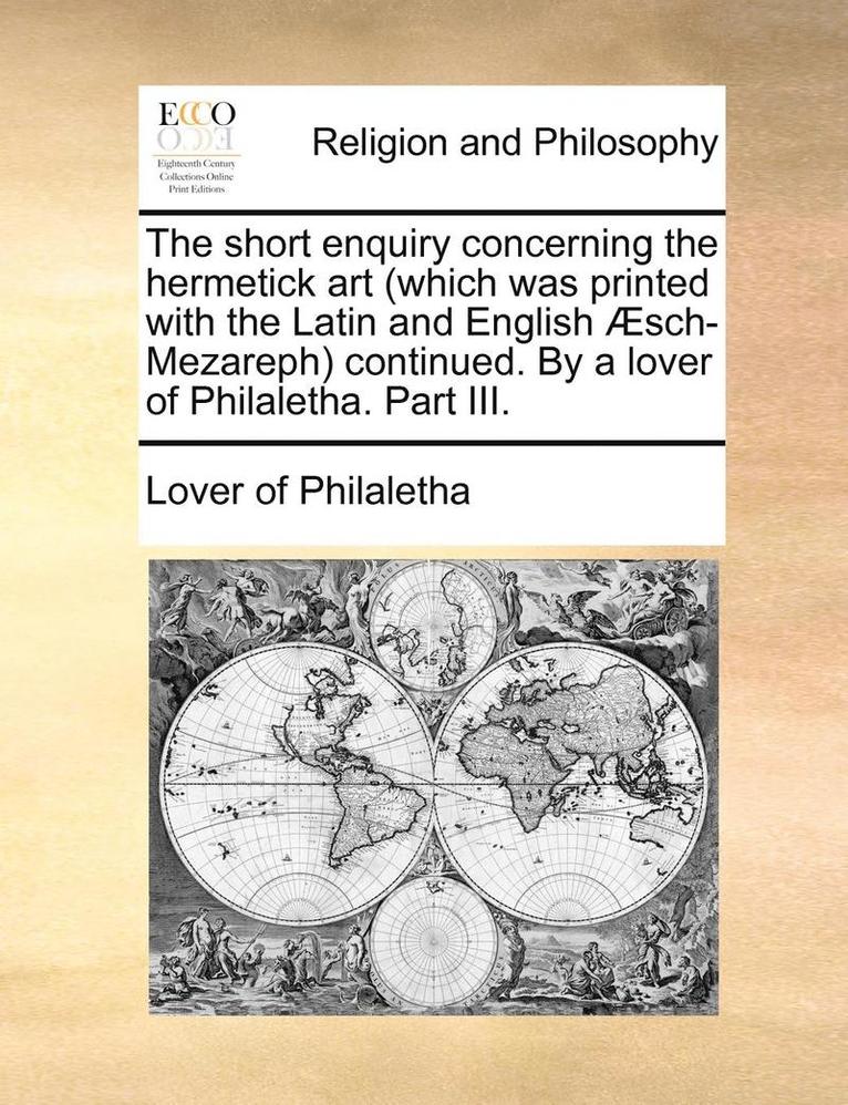 Short Enquiry Concerning the Hermetick Art (Which Was Printed with the Latin and English Aesch-Mezareph) Continued. by a Lover of Philaletha. Part III.