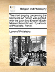 bokomslag The Short Enquiry Concerning the Hermetick Art (Which Was Printed with the Latin and English Aesch-Mezareph) Continued. by a Lover of Philaletha. Part II.