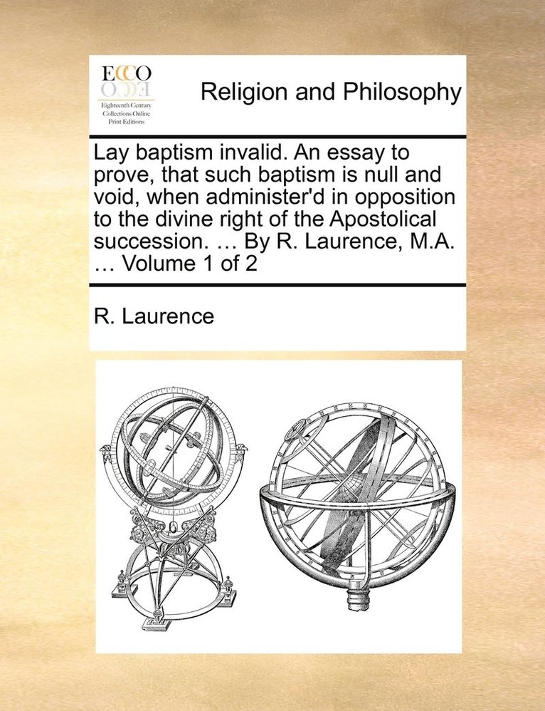 Lay baptism invalid. An essay to prove, that such baptism is null and void, when administer'd in opposition to the divine right of the Apostolical succession. ... By R. Laurence, M.A. ... Volume 1 of 1