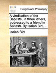 A Vindication of the Baptists, in Three Letters, Addressed to a Friend in Saltash. by Isaiah Birt, ... 1