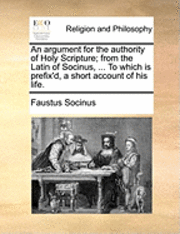 An Argument for the Authority of Holy Scripture; From the Latin of Socinus, ... to Which Is Prefix'd, a Short Account of His Life. 1