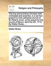 bokomslag The True and Primitive Christian Faith Vindicated and Asserted, in a Sermon Preach'd in the Cathedral-Church of St. Peter's, Exon. at the Assize for the County of Devon, April the 4th, 1710. by