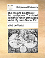 bokomslag The Rise and Progress of the Papal Power. Translated from the French of the ABBE Vertot. by John Stacie, Esq.