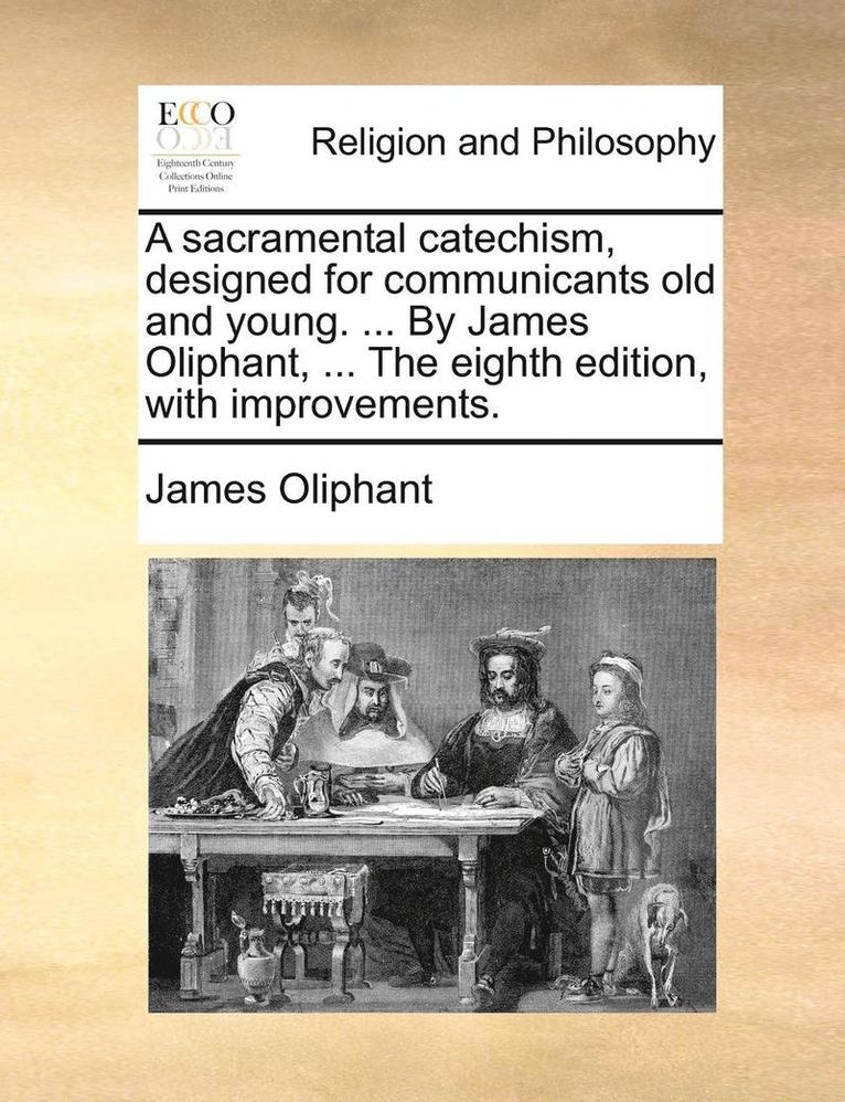 A Sacramental Catechism, Designed for Communicants Old and Young. ... by James Oliphant, ... the Eighth Edition, with Improvements. 1