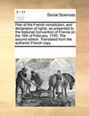 Plan of the French Constitution, and Declaration of Rights; As Presented to the National Convention of France on the 16th of February, 1793. the Second Edition. Translated from the Authentic French Copy