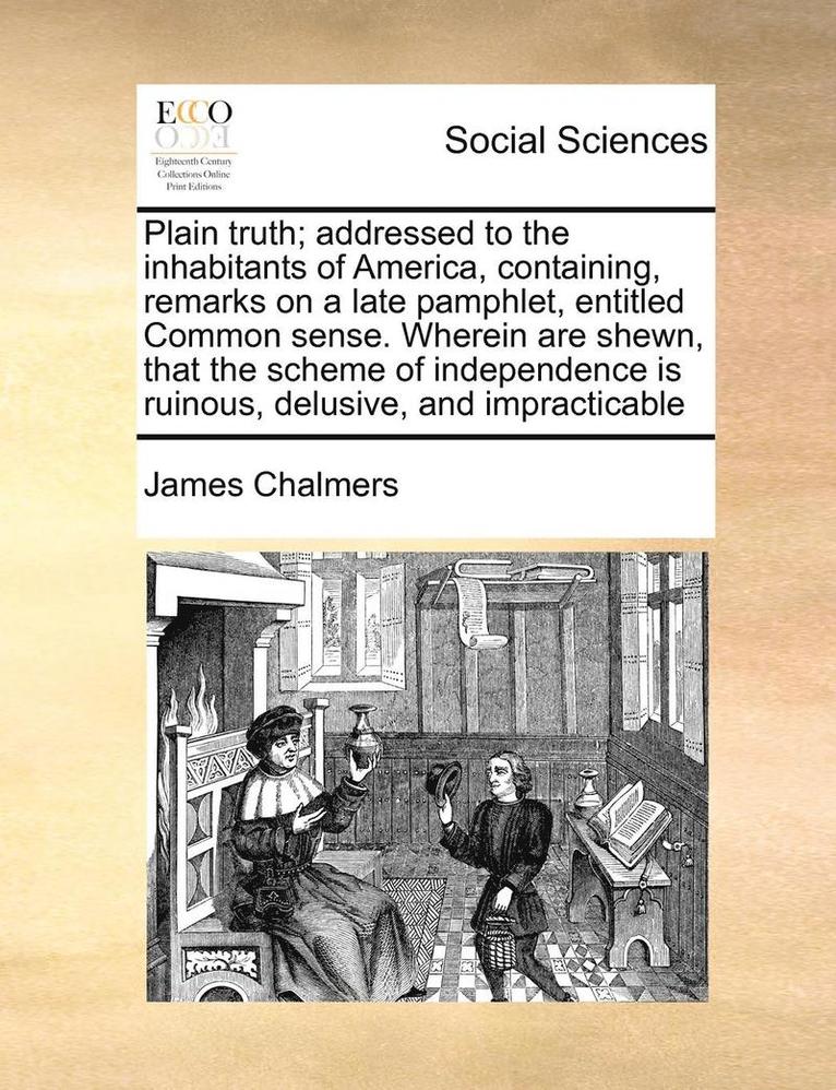 Plain Truth; Addressed to the Inhabitants of America, Containing, Remarks on a Late Pamphlet, Entitled Common Sense. Wherein Are Shewn, That the Scheme of Independence Is Ruinous, Delusive, and 1