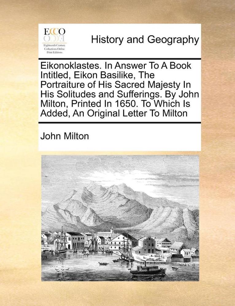 Eikonoklastes. in Answer to a Book Intitled, Eikon Basilike, the Portraiture of His Sacred Majesty in His Solitudes and Sufferings. by John Milton, Printed in 1650. to Which Is Added, an Original 1