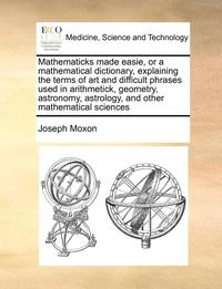 bokomslag Mathematicks Made Easie, or a Mathematical Dictionary, Explaining the Terms of Art and Difficult Phrases Used in Arithmetick, Geometry, Astronomy, Astrology, and Other Mathematical Sciences