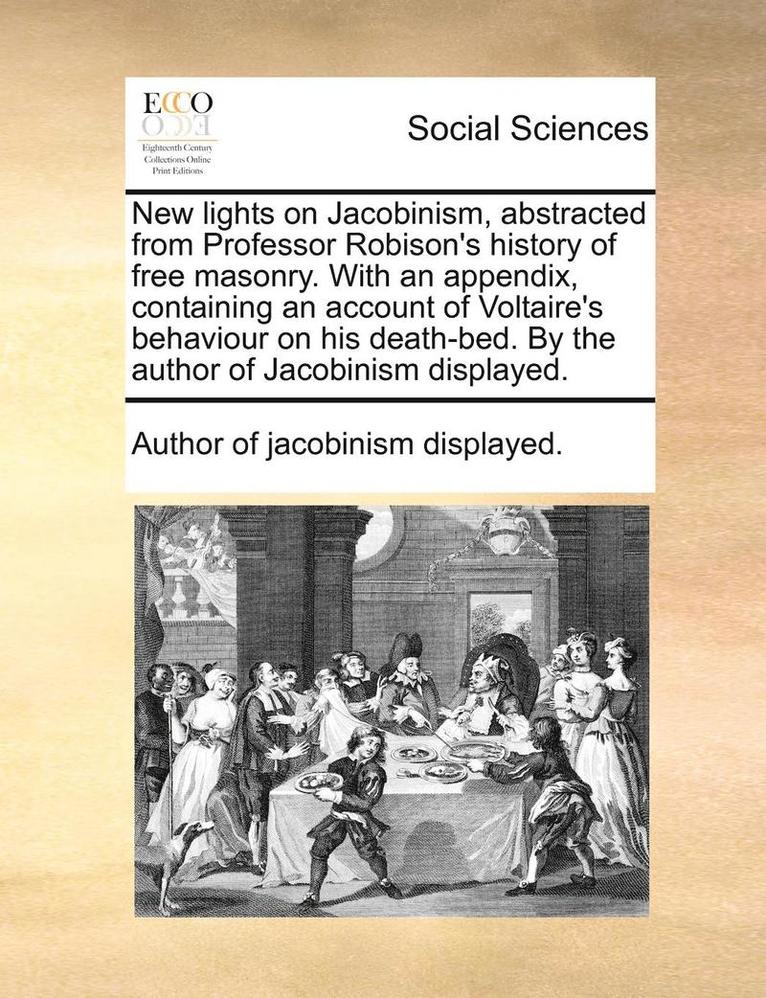 New Lights on Jacobinism, Abstracted from Professor Robison's History of Free Masonry. with an Appendix, Containing an Account of Voltaire's Behaviour on His Death-Bed. by the Author of Jacobinism 1